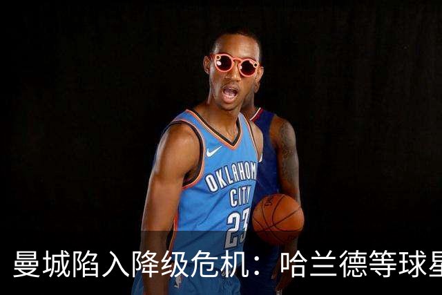 曼城陷入降级危机：哈兰德等球星可能面临巨额奖金损失